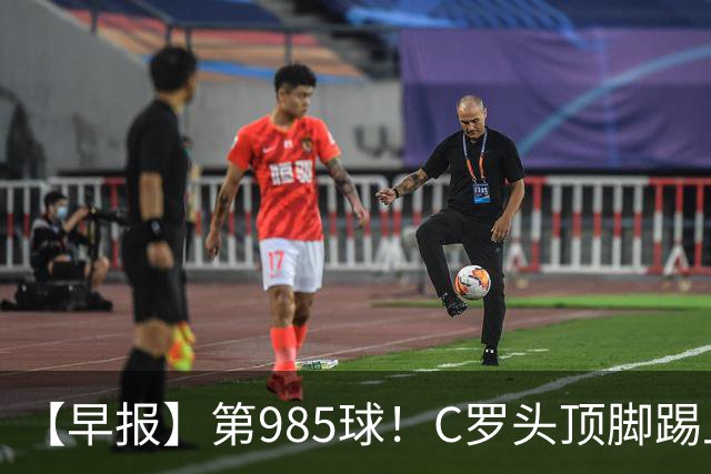 【早报】第985球！C罗头顶脚踢上演完美帽子戏法！
