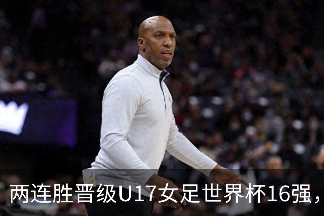 两连胜晋级U17女足世界杯16强，马晓旭：末轮全力向美国发起挑战