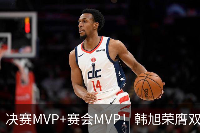 决赛MVP+赛会MVP！韩旭荣膺双料MVP实至名归