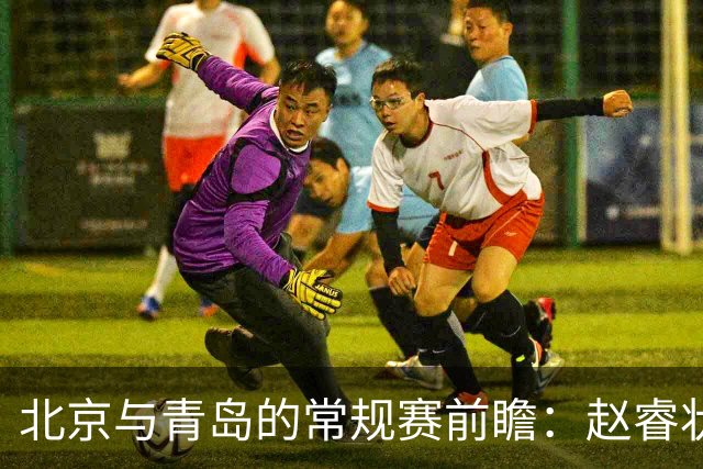 北京与青岛的常规赛前瞻：赵睿状态回升，李楠和布朗谈五连胜