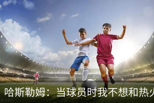 哈斯勒姆：当球员时我不想和热火以外的人交朋友 我是来赢球的