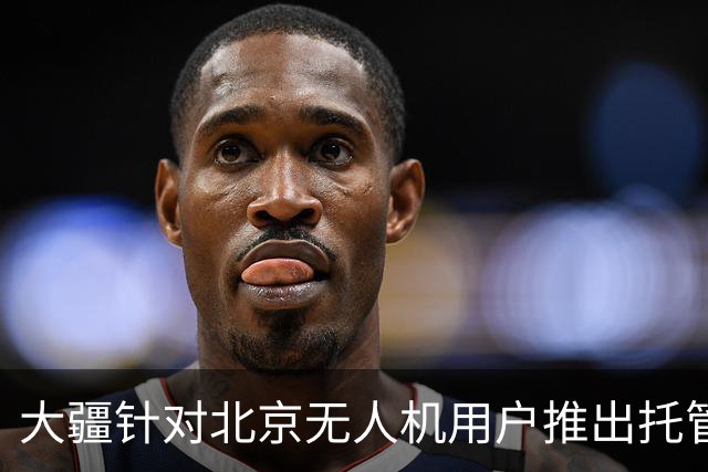 大疆针对北京无人机用户推出托管服务，每次托管服务收费199元