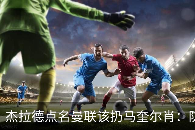 杰拉德点名曼联该扔马奎尔肖：防线崩溃致连败
