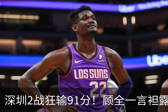 深圳2战狂输91分！顾全一言袒露心扉：客观因素很多，球员不职业