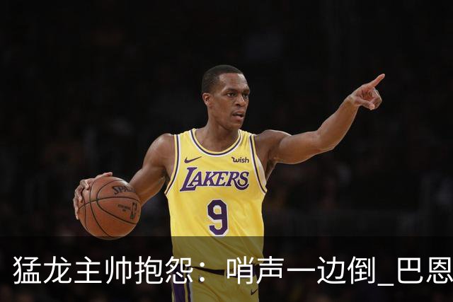 猛龙主帅抱怨：哨声一边倒 巴恩斯得到41分只罚3次球很扯淡