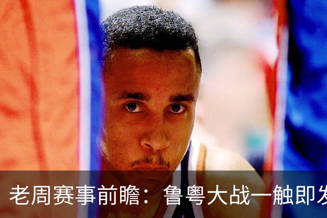 老周赛事前瞻：鲁粤大战一触即发！广东新体系尚未成型，山东状态起伏，后场对决、外援比拼决定比赛走向