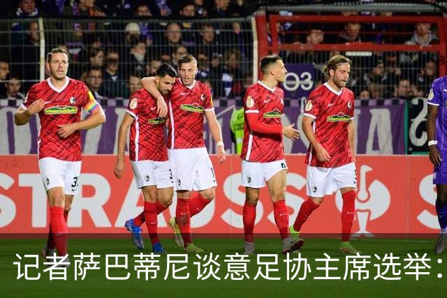 记者萨巴蒂尼谈意足协主席选举：加利亚尼被拿来向马拉戈施压
