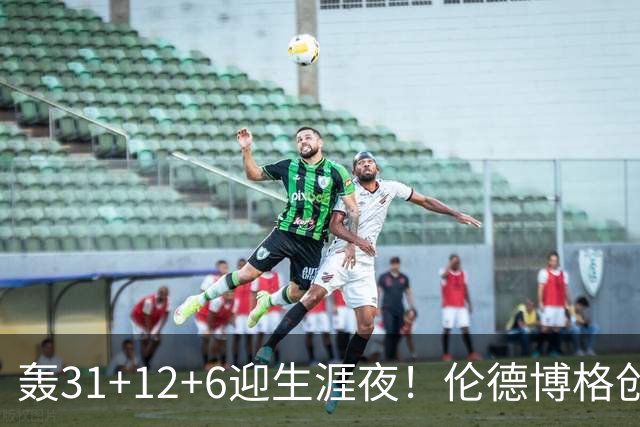 轰31+12+6迎生涯夜！伦德博格创5纪录比肩韦伯 谁说无缘最佳新秀？