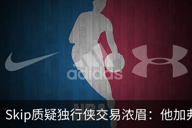 Skip质疑独行侠交易浓眉：他加弗拉格欧文本是争冠阵容
